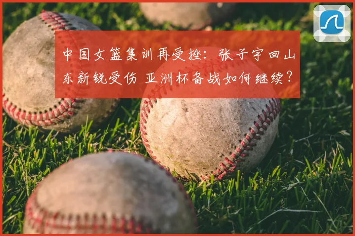 中国女篮集训再受挫：张子宇回山东新锐受伤 亚洲杯备战如何继续？