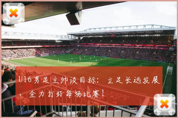 U16男足主帅谈目标：立足长远发展，全力打好每场比赛！