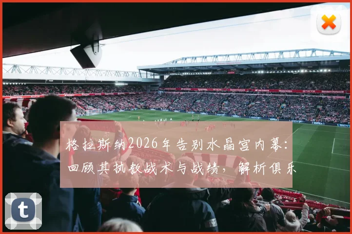 格拉斯纳2026年告别水晶宫内幕：回顾其执教战术与战绩，解析俱乐部未来发展