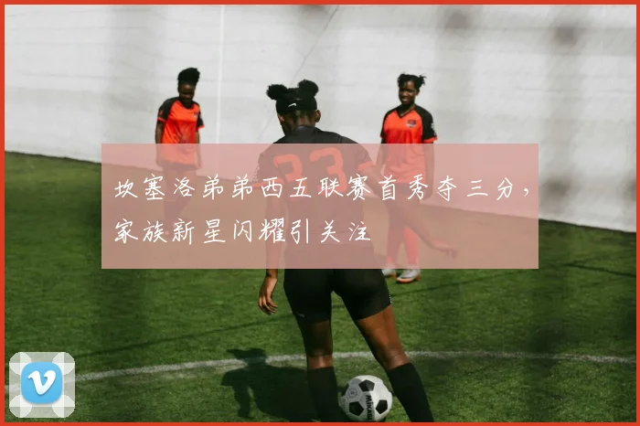 坎塞洛弟弟西五联赛首秀夺三分，家族新星闪耀引关注