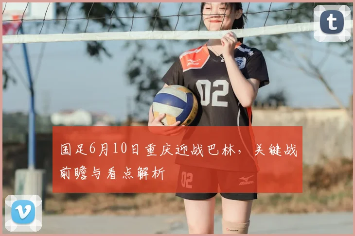 国足6月10日重庆迎战巴林，关键战前瞻与看点解析