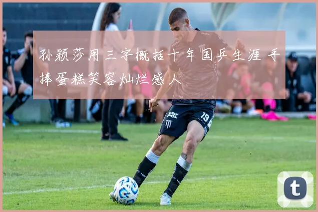 孙颖莎用三字概括十年国乒生涯 手捧蛋糕笑容灿烂感人