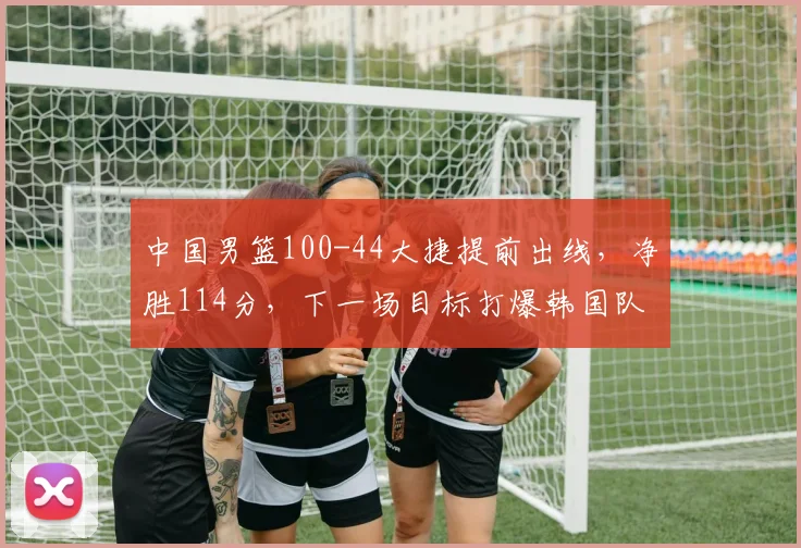 中国男篮100-44大捷提前出线，净胜114分，下一场目标打爆韩国队