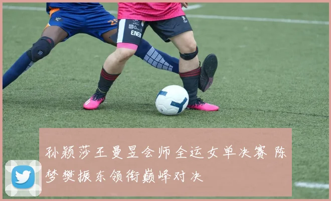 孙颖莎王曼昱会师全运女单决赛 陈梦樊振东领衔巅峰对决