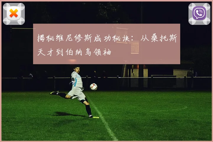 揭秘维尼修斯成功秘诀：从桑托斯天才到伯纳乌领袖