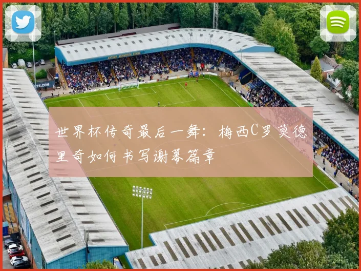 世界杯传奇最后一舞：梅西C罗莫德里奇如何书写谢幕篇章