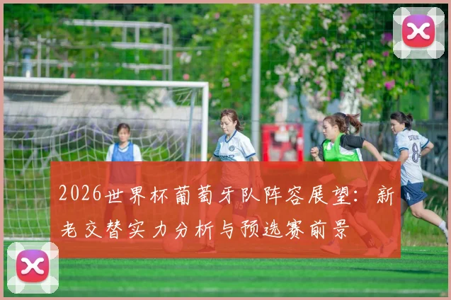 2026世界杯葡萄牙队阵容展望：新老交替实力分析与预选赛前景