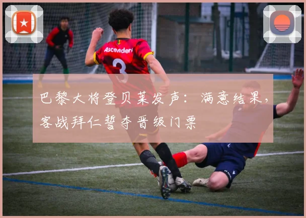 巴黎大将登贝莱发声：满意结果，客战拜仁誓夺晋级门票