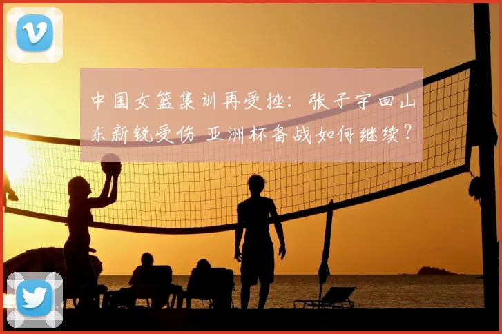 中国女篮集训再受挫：张子宇回山东新锐受伤 亚洲杯备战如何继续？