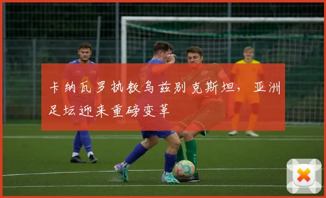 卡纳瓦罗执教乌兹别克斯坦，亚洲足坛迎来重磅变革