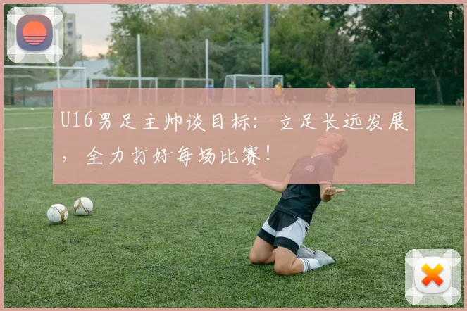 U16男足主帅谈目标：立足长远发展，全力打好每场比赛！
