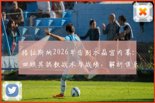 格拉斯纳2026年告别水晶宫内幕：回顾其执教战术与战绩，解析俱乐部未来发展