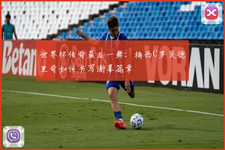 世界杯传奇最后一舞:梅西C罗莫德里奇如何书写谢幕篇章