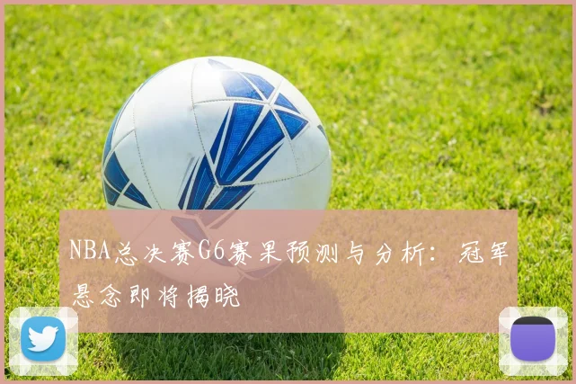 NBA总决赛G6赛果预测与分析：冠军悬念即将揭晓