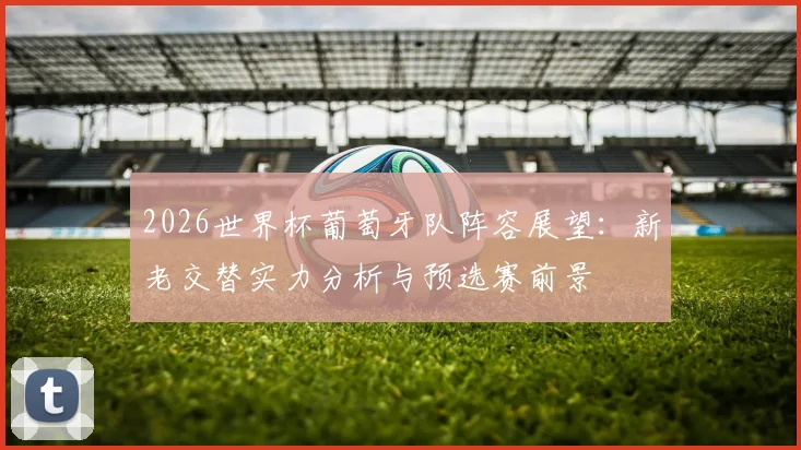 2026世界杯葡萄牙队阵容展望：新老交替实力分析与预选赛前景