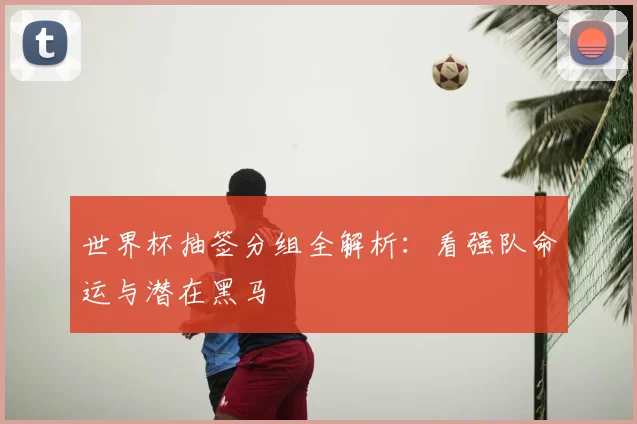世界杯抽签分组全解析：看强队命运与潜在黑马