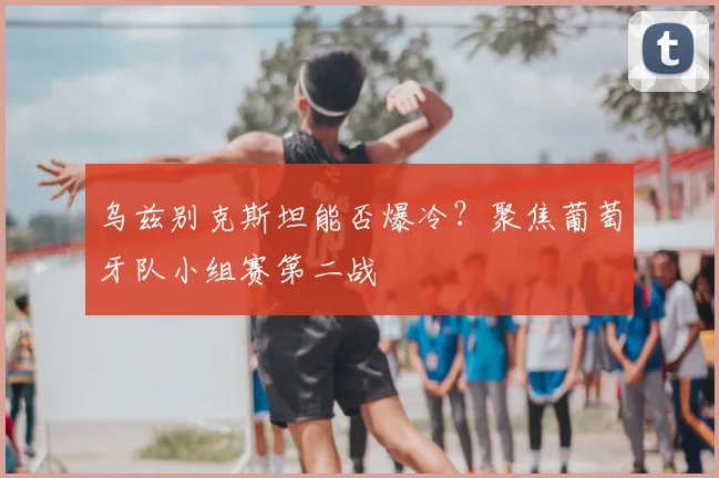 乌兹别克斯坦能否爆冷？聚焦葡萄牙队小组赛第二战