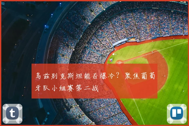 乌兹别克斯坦能否爆冷？聚焦葡萄牙队小组赛第二战