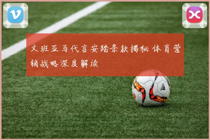 文班亚马代言安踏条款揭秘 体育营销战略深度解读