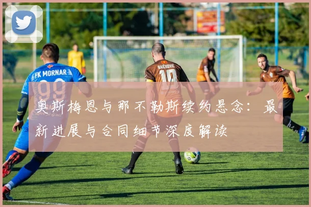 奥斯梅恩与那不勒斯续约悬念：最新进展与合同细节深度解读
